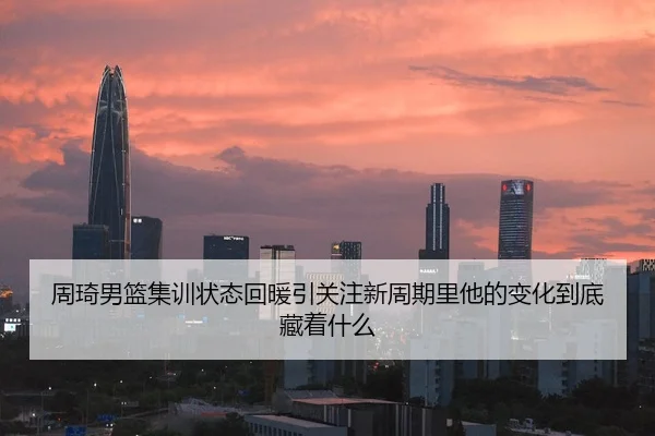 周琦男篮集训状态回暖引关注新周期里他的变化到底藏着什么
